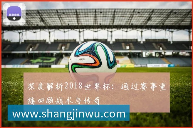 深度解析2018世界杯：通过赛事重播回顾战术与传奇