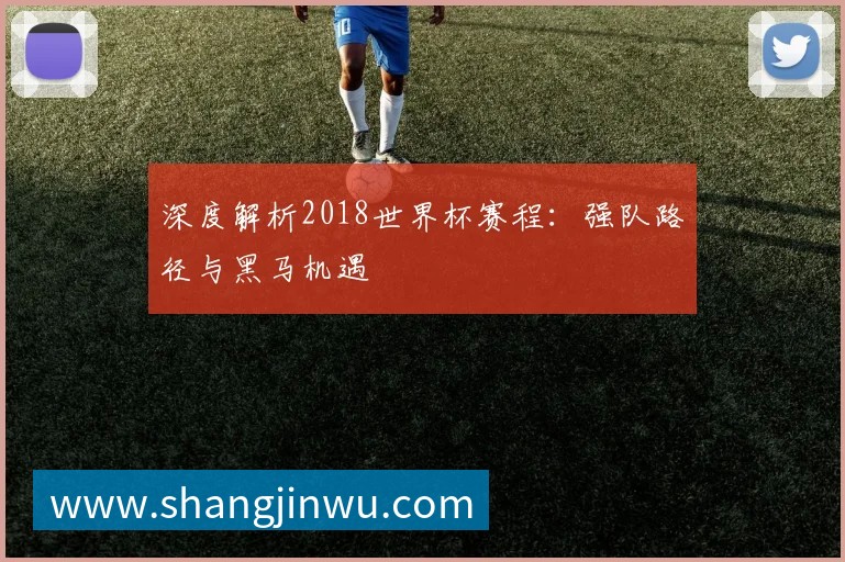 深度解析2018世界杯赛程:强队路径与黑马机遇